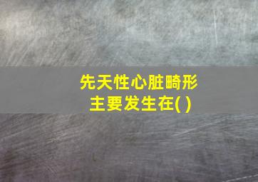 先天性心脏畸形主要发生在( )